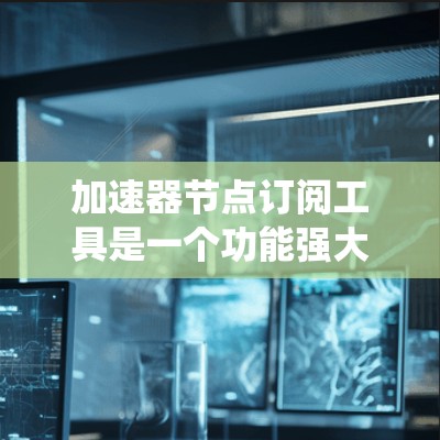 加速器节点订阅工具是一个功能强大的系统管理工具，主要用于监控和管理系统中的特定节点，如数据库、服务器等。以下是详细的步骤说明