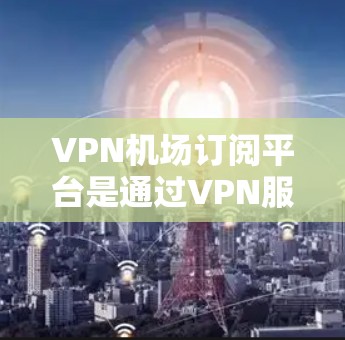 VPN机场订阅平台是通过VPN服务访问机场附近的网络服务的一种方式。以下是一些关键步骤和信息，帮助您有效使用这些平台