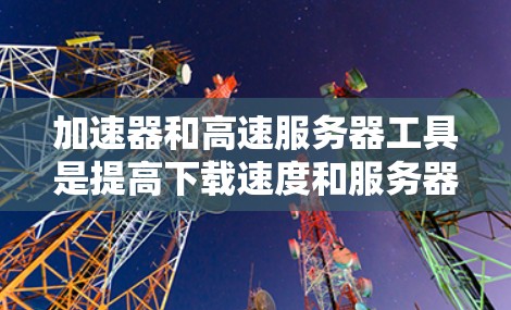 加速器和高速服务器工具是提高下载速度和服务器性能的重要工具，各自在不同的领域发挥作用。以下是它们的主要功能和方法