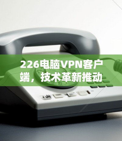 226电脑VPN客户端，技术革新推动连接未来