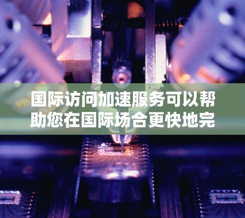 国际访问加速服务可以帮助您在国际场合更快地完成访问或处理相关事务，节省您的时间。以下是一些关键步骤和注意事项