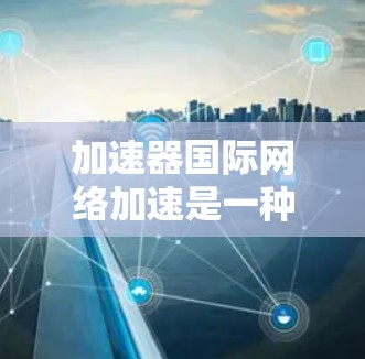 加速器国际网络加速是一种通过加速器将移动到另一个国家的网络账户快速连接到本地计算机的一种方式。国际网络加速则是在加速器的基础上，提供更多的功能和优化，使得网络连接更加稳定、可靠和高效