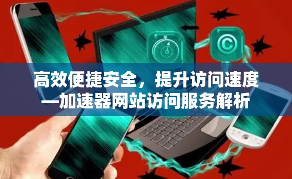 高效便捷安全，提升访问速度—加速器网站访问服务解析