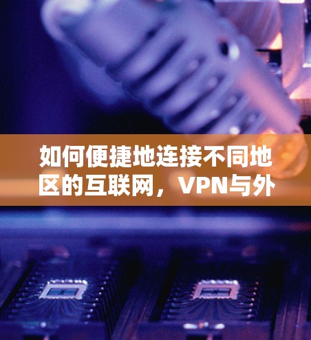 如何便捷地连接不同地区的互联网，VPN与外网连接工具