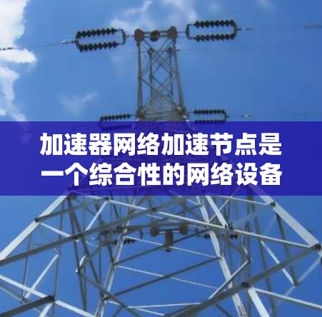 加速器网络加速节点是一个综合性的网络设备，旨在提升网络性能，支持多设备连接和文件传输。以下是对该概念的详细分析和解决方案