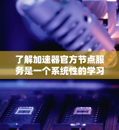 了解加速器官方节点服务是一个系统性的学习过程，涉及多个模块和步骤。以下是一个分步的指南，帮助你更好地理解和使用官方节点服务