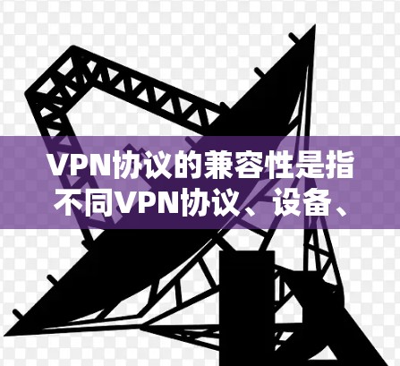 VPN协议的兼容性是指不同VPN协议、设备、网络环境以及不同的技术架构之间的互操作性。以下是一些关于VPN协议兼容性的关键点