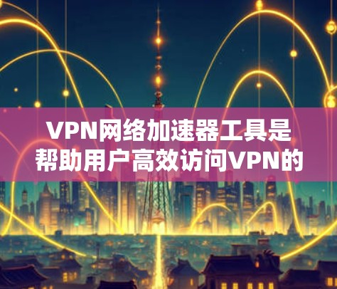 VPN网络加速器工具是帮助用户高效访问VPN的工具，提供了多种选择，各有优缺点。以下是对这些工具的详细总结，帮助用户做出最佳选择