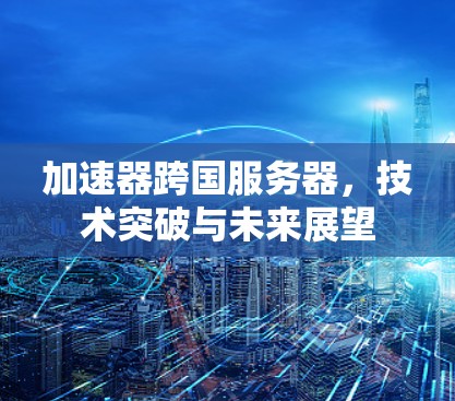 加速器跨国服务器，技术突破与未来展望