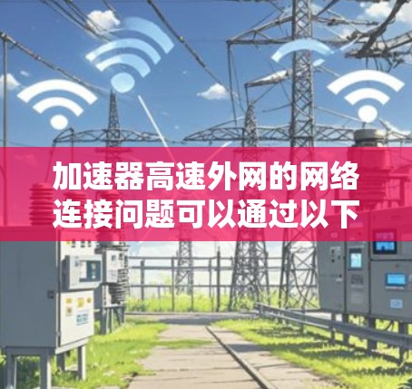 加速器高速外网的网络连接问题可以通过以下步骤逐一排查和解决