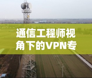 通信工程师视角下的VPN专用通道服务优化与安全提升