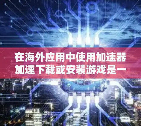 在海外应用中使用加速器加速下载或安装游戏是一个常见的需求，但需要谨慎处理，确保安全和效率。以下是详细的步骤和建议