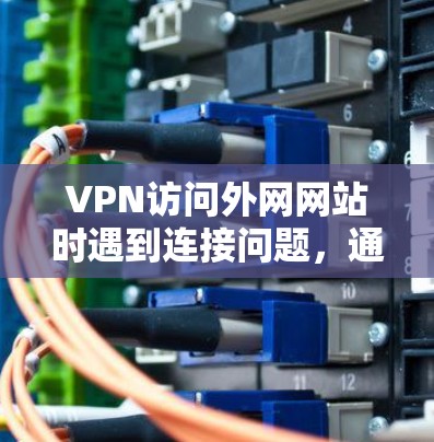 VPN访问外网网站时遇到连接问题，通常可以按照以下步骤进行排查和解决