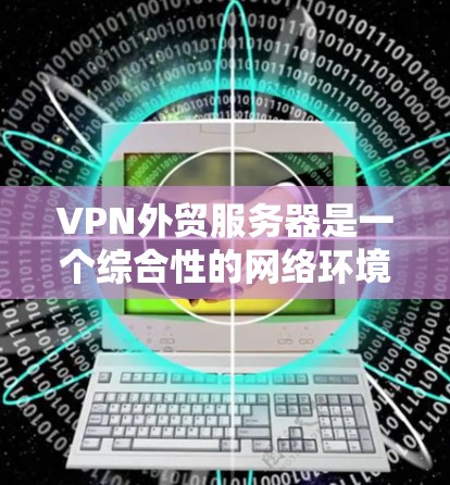 VPN外贸服务器是一个综合性的网络环境，旨在通过VPN技术来保护用户的隐私和安全，同时高效地处理外贸业务。以下是其关键组成部分及其功能说明