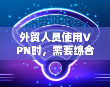 外贸人员使用VPN时，需要综合考虑多个因素以确保安全、高效和舒适。以下是一些推荐的国际VPN选项，结合其特点和适用场景，帮助外贸人员高效工作