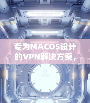专为MACOS设计的VPN解决方案，选择理由、技术优势与使用场景解析