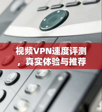 视频VPN速度评测，真实体验与推荐