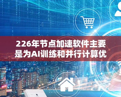 226年节点加速软件主要是为AI训练和并行计算优化而设计的工具，旨在提升计算效率和处理能力。以下是对这些软件的详细介绍