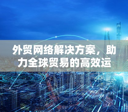 外贸网络解决方案，助力全球贸易的高效运输