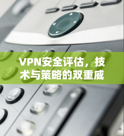 VPN安全评估，技术与策略的双重威胁与防护