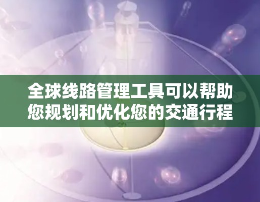 全球线路管理工具可以帮助您规划和优化您的交通行程。以下是一些可能的工具及其功能描述，供您参考