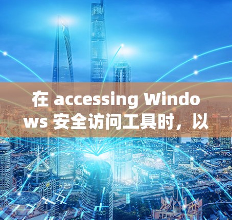 在 accessing Windows 安全访问工具时，以下是一个有条理的总结和建议