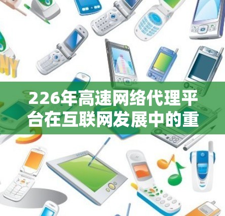 226年高速网络代理平台在互联网发展中的重要性及其对未来的潜在影响可以从以下几个方面进行分析