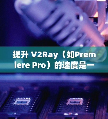 提升 V2Ray（如Premiere Pro）的速度是一个常见的技术优化问题，尤其是在制作视频或图像时，画质、流畅度和效率都是关键。以下是一些提升 V2Ray 速度的方案