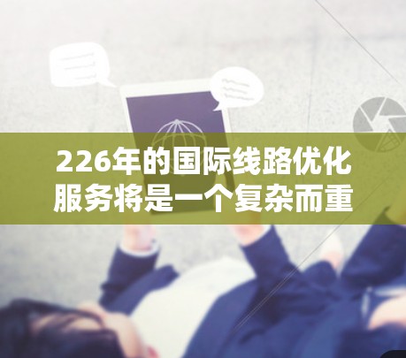 226年的国际线路优化服务将是一个复杂而重要的领域，涉及铁路和航空网络的优化，以满足全球旅客和企业的需求。以下是对该领域的详细分析和建议