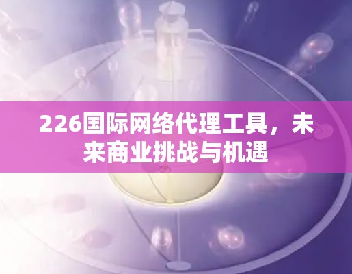 226国际网络代理工具，未来商业挑战与机遇