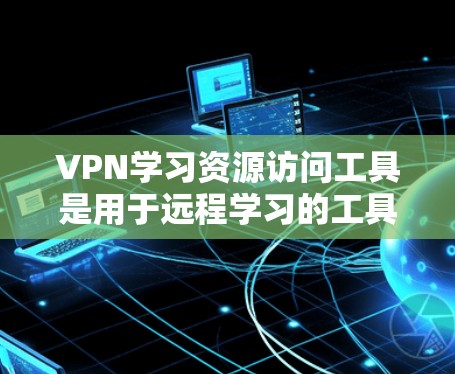 VPN学习资源访问工具是用于远程学习的工具，通常通过VPN连接到离线服务器，提供在线学习资源。以下是详细的总结