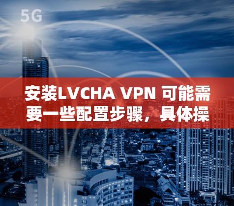 安装LVCHA VPN 可能需要一些配置步骤，具体操作取决于VPN的版本和配置方式。以下是一些常见的安装步骤