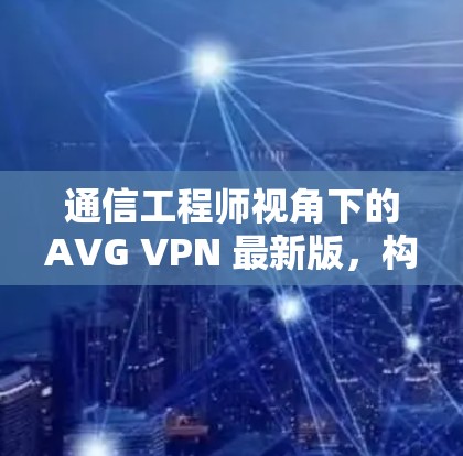 通信工程师视角下的AVG VPN 最新版，构建安全、高效的网络防护体系