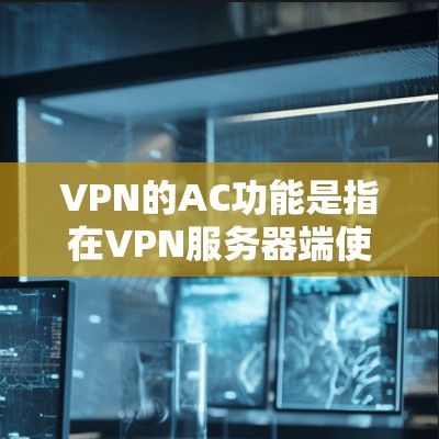 VPN的AC功能是指在VPN服务器端使用普通设备或设备类型进行的网络访问。这些功能是普通用户在使用VPN服务时能够访问的网络资源。以下是AC功能的核心设备及其在不同场景下的需求