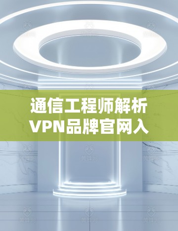 通信工程师解析VPN品牌官网入口，从技术到用户体验的全面解析