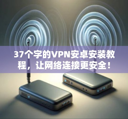 37个字的VPN安卓安装教程，让网络连接更安全！