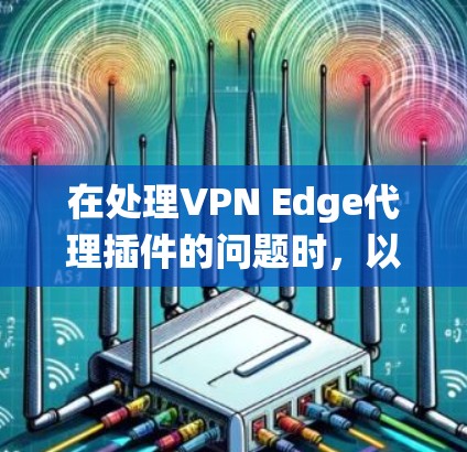 在处理VPN Edge代理插件的问题时，以下是一些系统性地提供解决方案的步骤
